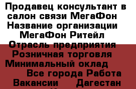 Продавец-консультант в салон связи МегаФон › Название организации ­ МегаФон Ритейл › Отрасль предприятия ­ Розничная торговля › Минимальный оклад ­ 20 000 - Все города Работа » Вакансии   . Дагестан респ.,Кизилюрт г.